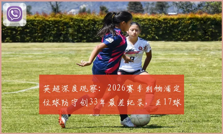 英超深度观察：2026赛季利物浦定位球防守创33年最差纪录，丢17球暴露战术体系致命短板