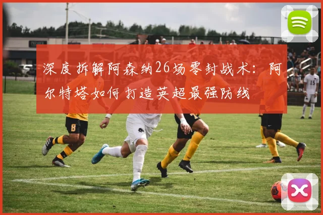 深度拆解阿森纳26场零封战术:阿尔特塔如何打造英超最强防线