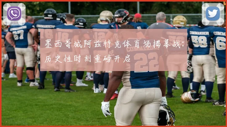 墨西哥城阿兹特克体育场揭幕战：历史性时刻重磅开启