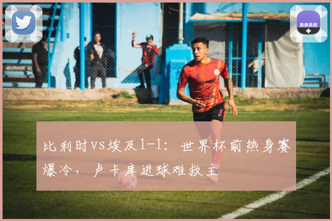 比利时vs埃及1-1：世界杯前热身赛爆冷，卢卡库进球难救主