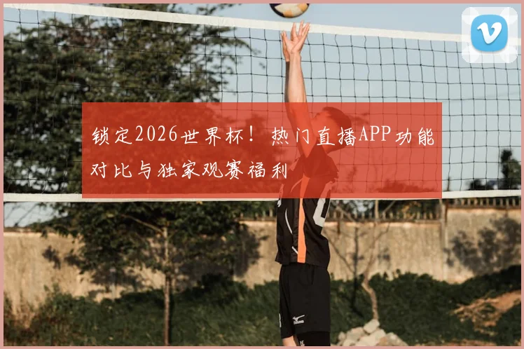 锁定2026世界杯!热门直播APP功能对比与独家观赛福利