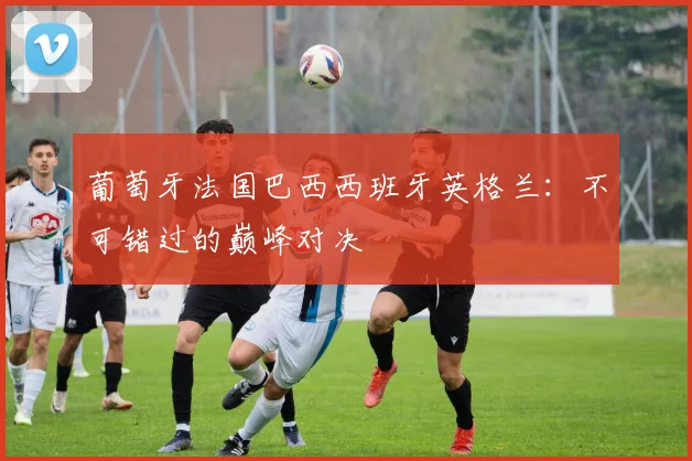 葡萄牙法国巴西西班牙英格兰：不可错过的巅峰对决