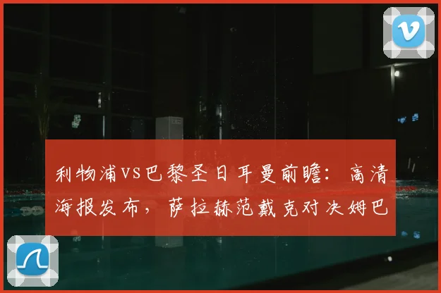 利物浦vs巴黎圣日耳曼前瞻：高清海报发布，萨拉赫范戴克对决姆巴佩成焦点