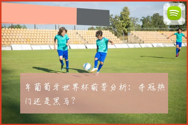 年葡萄牙世界杯前景分析:夺冠热门还是黑马?
