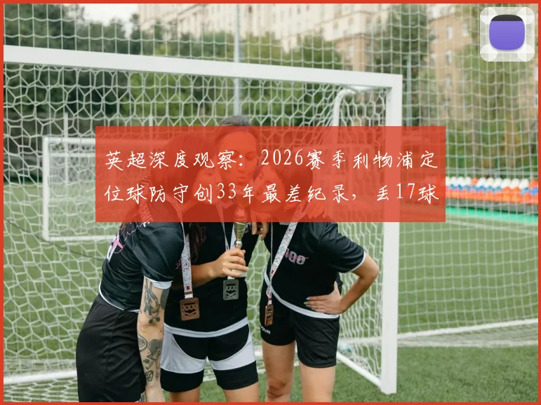 英超深度观察：2026赛季利物浦定位球防守创33年最差纪录，丢17球暴露战术体系致命短板