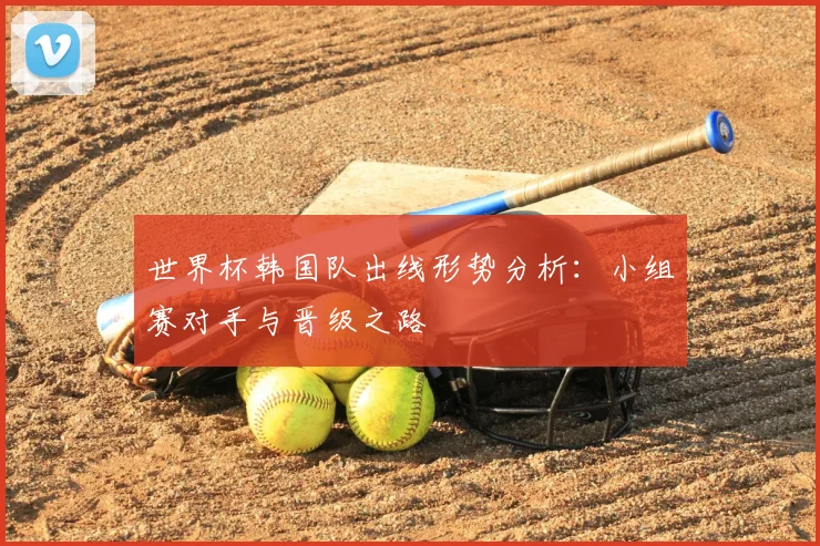 世界杯韩国队出线形势分析:小组赛对手与晋级之路