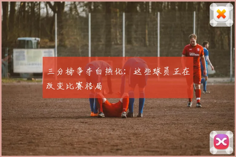 三分榜争夺白热化:这些球员正在改变比赛格局