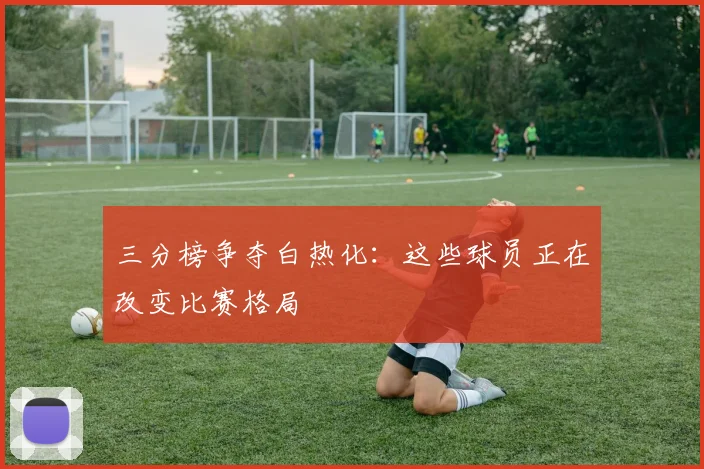 三分榜争夺白热化：这些球员正在改变比赛格局
